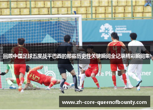 回顾中国足球五度战平巴西的那些历史性关键瞬间全记录精彩瞬间集